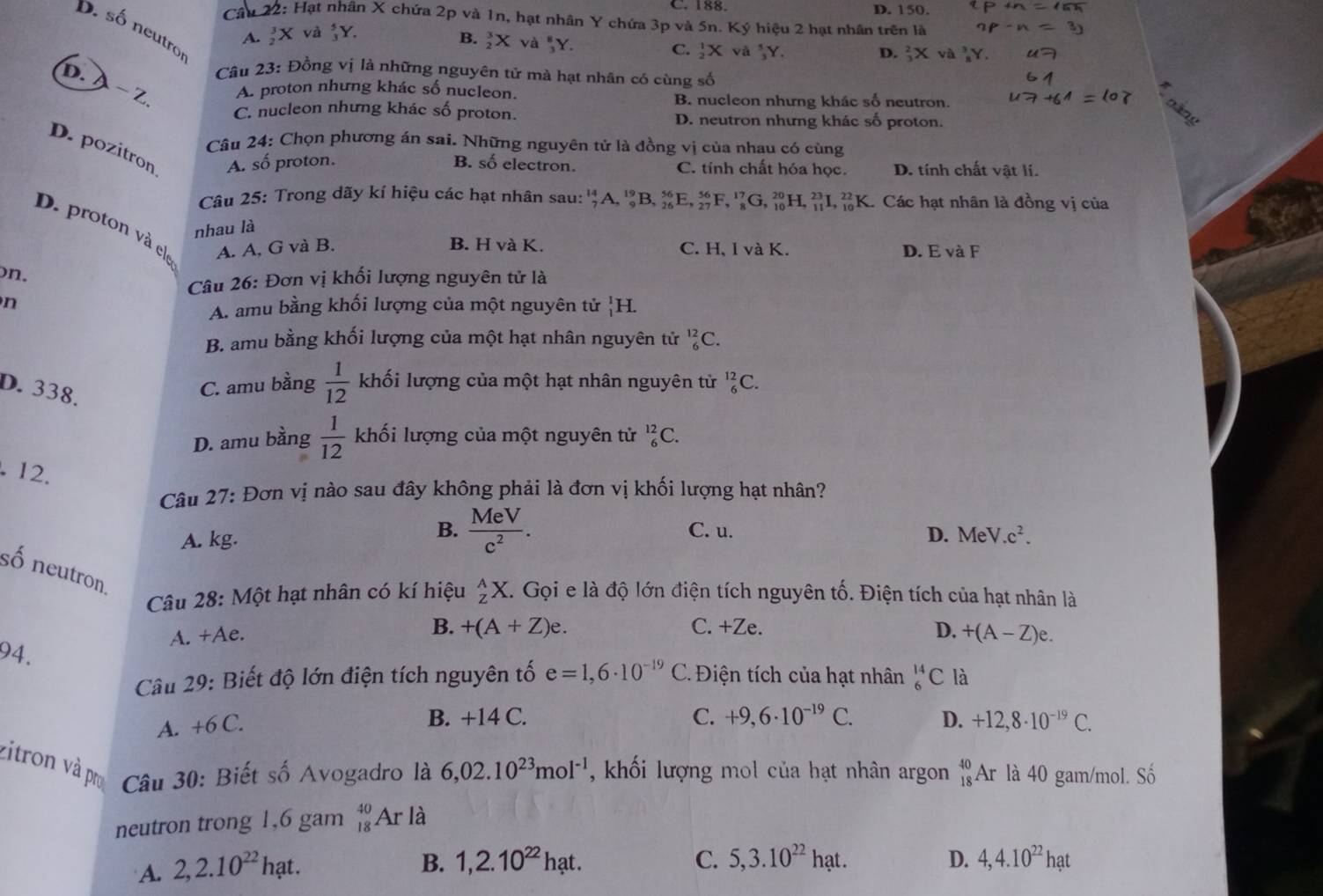 C. 188 D. 150.
Câu 22: Hạt nhân X chứa 2p và 1n, hạt nhân Y chứa 3p và 5n. Ký hiệu 2 hạt nhân trên là
D. số neutro
A.  3/2 X và  5/3 Y.
B.  3/2 Xva 8/3 Y.
C.  1/2 Xva 5/3 Y. D. Y.
Câu 23: Đồng vị là những nguyên tử mà hạt nhân có cùng số
D.A − Z.
A. proton nhưng khác số nucleon. B. nucleon nhưng khác số neutron.
C. nucleon nhưng khác số proton. D. neutron nhưng khác số proton.
Câu 24: Chọn phương án sai. Những nguyên tử là đồng vị của nhau có cùng
D. pozitron A. số proton.
B. số electron. C. tính chất hóa học. D. tính chất vật lí.
Câu 25: Trong dãy kí hiệu các hạt nhân sau:'' _7^((14)A,_9^(19)B,_(26)^(56)E,_(27)^(56)F,_8^(17)G,_(10)^(20)H,_(11)^(23)I,_(10)^(22)K.. Các hạt nhân là đồng vị của
nhau là
D. proton và ele
B. H và K.
A. A, G và B. C. H, I và K. D. E và F
)n.
Câu 26: Đơn vị khối lượng nguyên tử là
n
A. amu bằng khối lượng của một nguyên tử _1^1H.
B. amu bằng khối lượng của một hạt nhân nguyên tử _6^(12)C.
D. 338.
C. amu bằng frac 1)12 khối lượng của một hạt nhân nguyên tử _6^((12)C.
D. amu bằng frac 1)12 khối lượng của một nguyên tử _6^((12)C.. 12.
Câu 27: Đơn vị nào sau đây không phải là đơn vị khối lượng hạt nhân?
A. kg.
B. frac MeV)c^2. C. u. D. MeV.c^2.
số neutron
Câu 28: Một hạt nhân có kí hiệu _z^(AX.. Gọi e là độ lớn điện tích nguyên tố. Điện tích của hạt nhân là
B. +(A+Z)e. C. +Ze. D.
A. +Ae. +(A-Z)e.
94.
Câu 29: Biết độ lớn điện tích nguyên tố e=1,6· 10^-19) r * Điện tích của hạt nhân _6^((14)C là
B. +14 C. C. +9,6· 10^-19)C. D.
A. +6C. +12,8· 10^(-19)C.
zitron và pro  Câu 30: Biết số Avogadro là 6,02.10^(23)mol^(-1) , khối lượng mol của hạt nhân argon beginarrayr 40 18endarray Ar là 40 gam/mol. Số
neutron trong 1,6 gam _(18)^(40)Ar là
A. 2,2.10^(22)hat.
B. 1,2.10^(22)hat. C. 5,3.10^(22)hat. D. 4,4.10^(22)hat