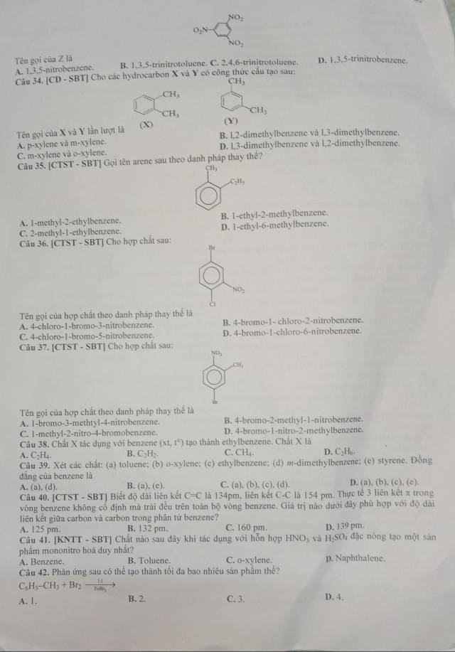 O_2Nto No_2
NO_2
Tên gọi của Z là B. 1,3,5-trinitrotoluene. C. 2.4.6-trinitrotoluene. D. 1.3,5-trinitrobenzene
A. 1.3.5-nitrobenzene.
Câu 34. [CD - SBT] Cho các hydrocarbon X và Y có công thức cầu tạo sau:
CH_3
CH_3
CH_3 CH_3
Tên gọi của X và Y lần lượt là (X) (Y)
B. l,2-dimethylbenzene vå l,3-dimethylbenzene.
A. p-xylene vå m-xylene. D. l,3-dimethylbenzene và l,2-dimethylbenzene.
C. m-xylene và 0-x viene
Câu 35. [CTST - SBT] Gọi tên arene sau theo danh pháp thay thể?
CH_3
C_2H_3
A. 1-methyl-2-ethylbenzene. B. 1-ethyl-2-methylbenzene.
C. 2-methyl-1-ethylbenzene. D. 1-ethyl-6-methylbenzene.
Câu 36. [CTST - SBT] Cho hợp chất sau:
Br
NO_2
à
Tên gọi của hợp chất theo danh pháp thay thể là
A. 4-chloro-1-bromo-3-nitrobenzene. B. 4-bromo-1- chloro-2-nitrobenzene.
C. 4-chloro-1-bromo-5-nitrobenzene. D. 4-bromo-1-chloro-6-nitrobenzene.
Câu 37. [CTST - SBT] Cho hợp chất sau:
NO_2
CH_3
Tên gọi của hợp chất theo danh pháp thay thể là
A. 1-bromo-3-methtyl-4-nitrobenzene. B. 4-bromo-2-methyl-1-nitrobenzene.
C. 1-methyl-2-nitro-4-bromobenzene D. 4-bromo-1-nitro-2-methylbenzene.
Câu 38. Chất X tác dụng với benzene (xt,t°) tạo thành ethylbenzene. Chất X là
A. C_2H_4.
B. C_2H_2. C. CH_4. D. C_2H_6.
Câu 39. Xét các chất: (a) toluene; (b) o-xylene; (c) ethylbenzene; (d) m-dimethylbenzene; (e) styrene. Đồng
dẳng của benzene là D. (a), (b), (c), (c)
A. (a), (d). B. (a),(c). C. (a),(b),(c) , (d).
Câu 40. [CTST - SBT] Biết độ dài liên kết C=C là 134pm, liên kết C-C là 154 pm. Thực tế 3 liên kết π trong
vòng benzene không cổ định mả trải đều trên toàn bộ vòng benzene. Giá trị não dưới đây phù hợp với độ dài
liên kết giữa carbon và carbon trong phân tứ benzene?
A. 125 pm. B. 132 pm. C. 160 pm. D. 139 pm.
Câu 41. [KNTT - SBT] Chất nào sau đây khi tác dụng với hỗn hợp HNO_3 và H_2SO_4 đặc nóng tạo một sản
phẩm mononitro hoá duy nhất?
A. Benzene. B. Toluene C. o-xylene. p. Naphthalene.
Câu 42. Phản ứng sau có thể tạo thành tối đa bao nhiêu sản phẩm thế?
C_6H_5-CH_3+Br_2-frac 14retu_3
A. 1. B. 2. C. 3. D. 4.