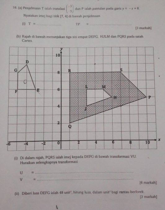 Penjelmaan T ialah translasi beginpmatrix -3 5endpmatrix dan P ialah pantulan pada garis y=-x+8. 
Nyatakan imej bagi titik [7,4] di bawah penjelmaan 
(i) T= _ TP= _ 
[3 markah] 
(b) Rajah di bawah menunjukan tiga sisi empat DEFG, HJLM dan PQRS pada satah 
(i) Di dalam rajah, PQRS ialah imej kepada DEFG di bawah transformasi VU. 
Huraikan selengkapnya transformasi
U=
_
V= _ 
[6 markah] 
(ii) Diberi luas DEFG ialah 48unit^2 , hitung luas, dalam unit^2 bagi rantau berlorek. 
[3 markah]