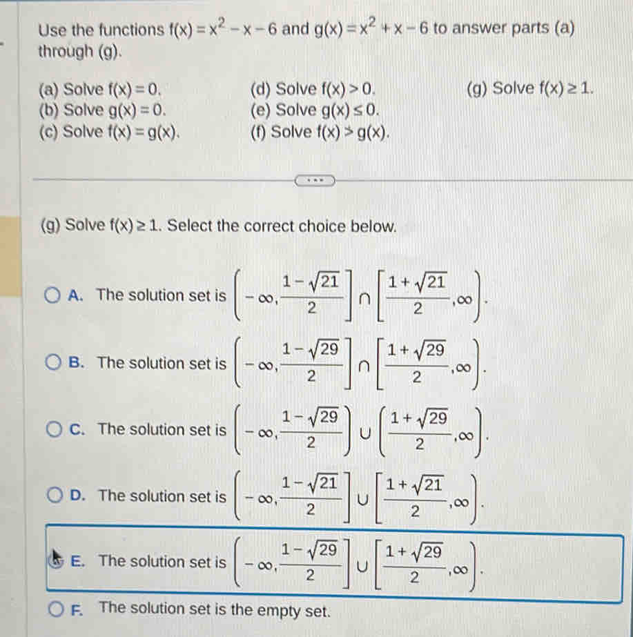 Use the functions f(x)=x^2-x-6 and g(x)=x^2+x-6 to answer parts (a)
through (g).
(a) Solve f(x)=0. (d) Solve f(x)>0. (g) Solve f(x)≥ 1. 
(b) Solve g(x)=0. (e) Solve g(x)≤ 0. 
(c) Solve f(x)=g(x). (f) Solve f(x)>g(x). 
(g) Solve f(x)≥ 1. Select the correct choice below.
A. The solution set is (-∈fty , (1-sqrt(21))/2 ]∩ [ (1+sqrt(21))/2 ,∈fty ).
B. The solution set is (-∈fty , (1-sqrt(29))/2 ]∩ [ (1+sqrt(29))/2 ,∈fty ).
C. The solution set is (-∈fty , (1-sqrt(29))/2 )∪ ( (1+sqrt(29))/2 ,∈fty ).
D. The solution set is (-∈fty , (1-sqrt(21))/2 ]∪ [ (1+sqrt(21))/2 ,∈fty ).
E. The solution set is (-∈fty , (1-sqrt(29))/2 ]∪ [ (1+sqrt(29))/2 ,∈fty ).
F. The solution set is the empty set.