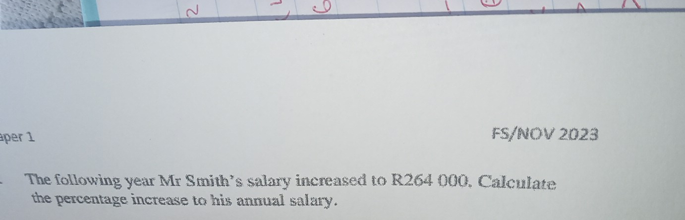 áper 1 FS/NOV 2023 
The following year Mr Smith’s salary increased to R264 000, Calculate 
the percentage increase to his annual salary.