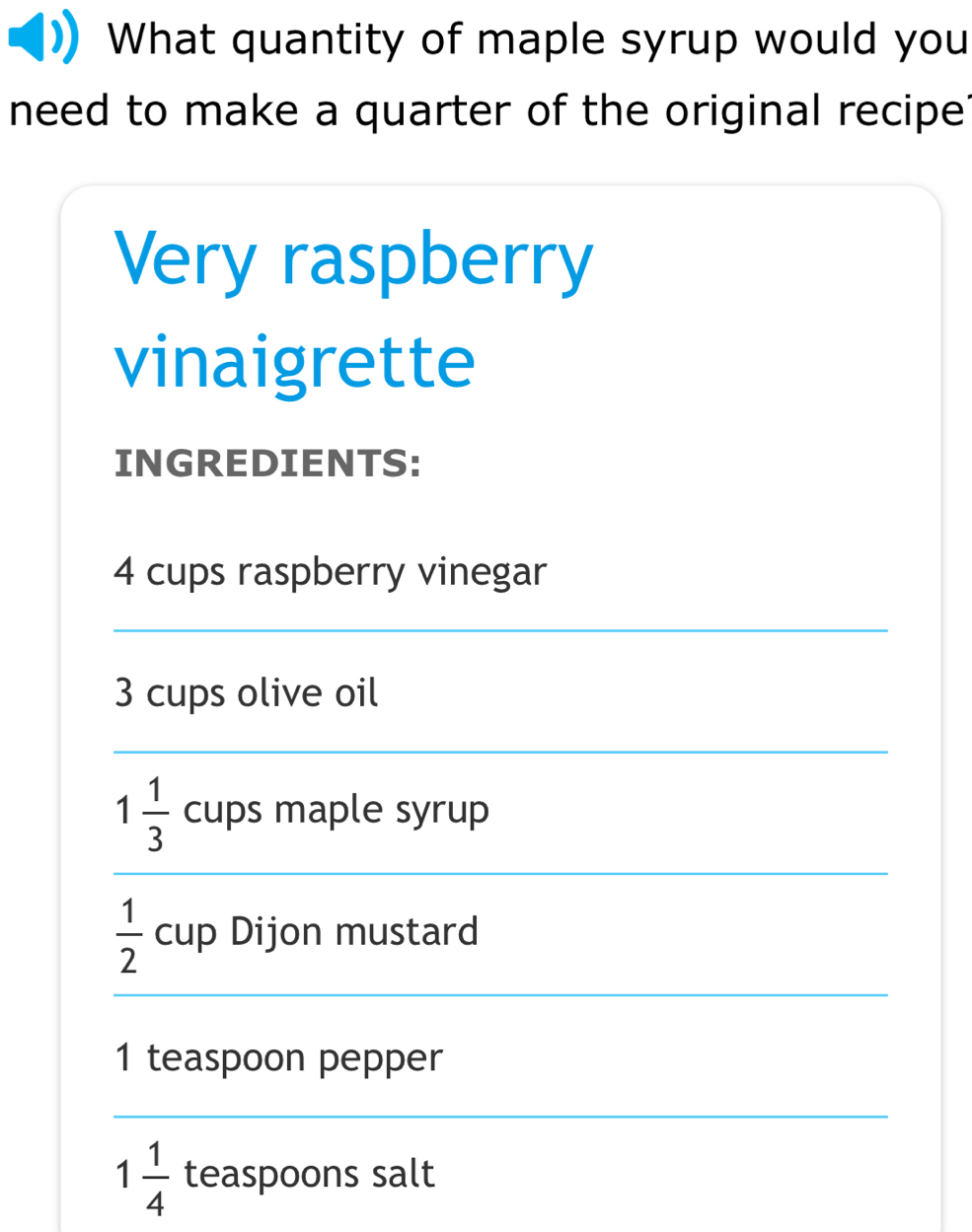 What quantity of maple syrup would you 
need to make a quarter of the original recipe? 
Very raspberry 
vinaigrette 
INGREDIENTS:
4 cups raspberry vinegar 
_
3 cups olive oil 
_ 
_
1 1/3  cups maple syrup
 1/2  cup Dijon mustard 
_
1 teaspoon pepper 
_
1 1/4  teaspoons salt