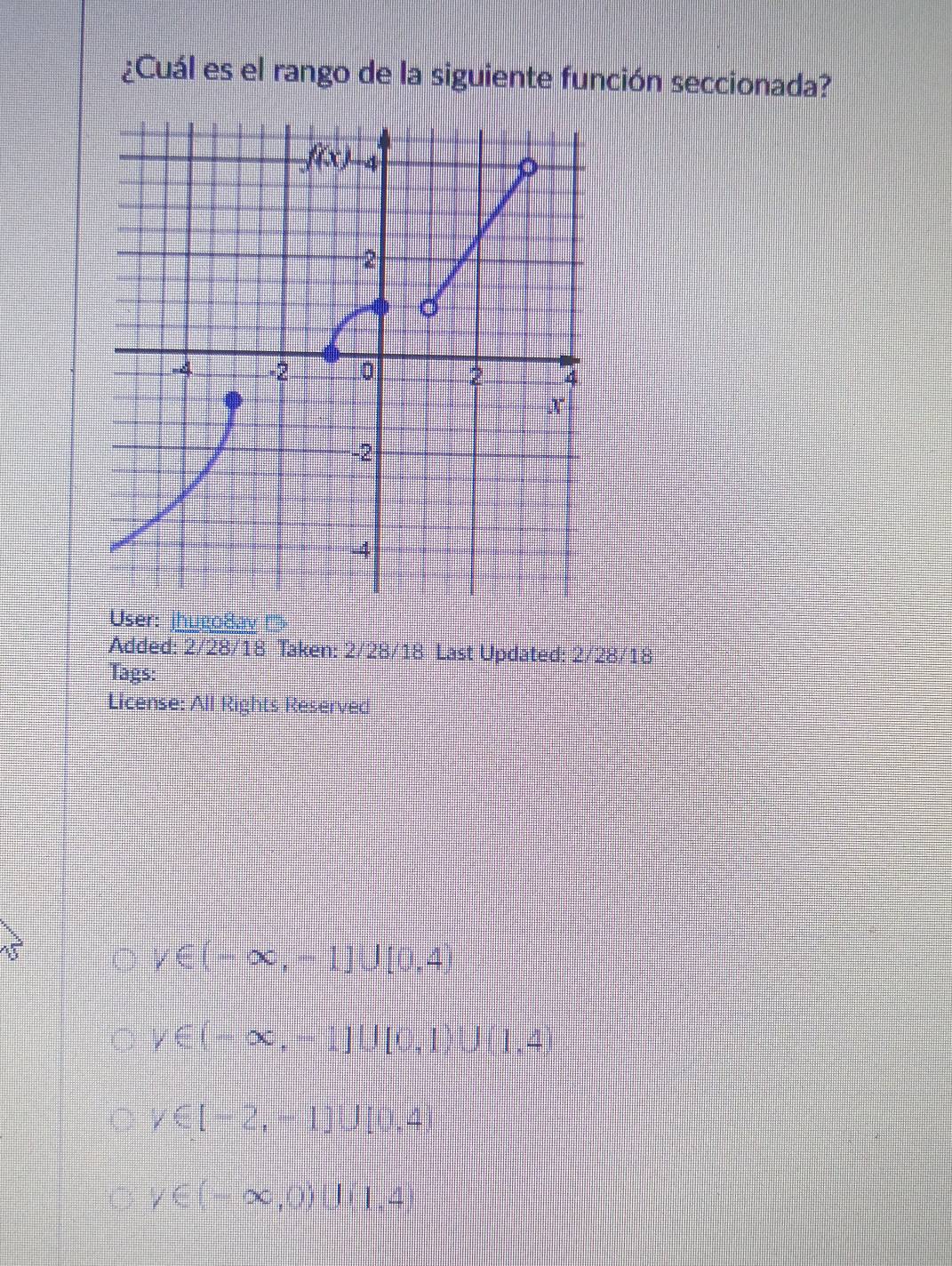 ¿Cuál es el rango de la siguiente función seccionada?
8 
Added: 2/28/18 Taken: 2/ 28/18 Last Updated: 2/28/18
Tags:
License: All Rights Reserved
forall ∈ (-∈fty ,-1]∪ [0,4)
y∈ (-∈fty ,-1]∪ [0,1)∪ (1,4)
forall ∈ [-2,-1]∪ [0,4)
y∈ (-∈fty ,0)∪ (1,4)