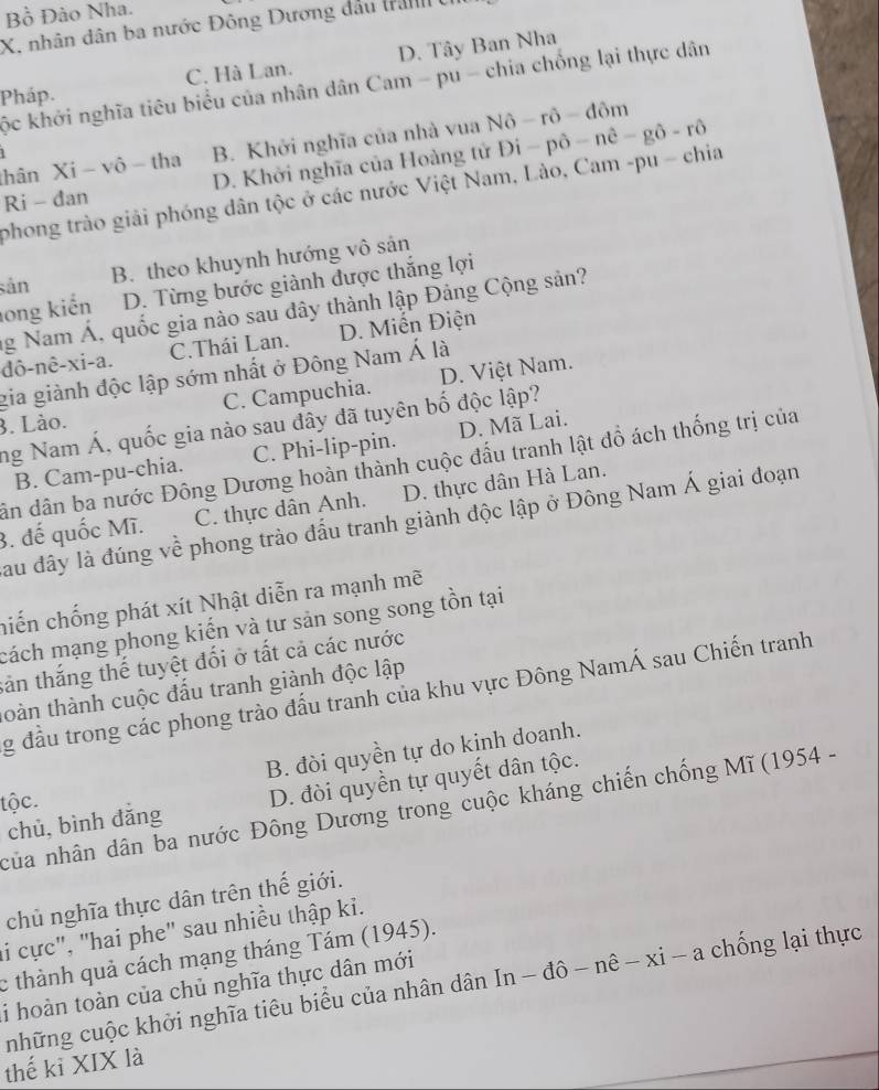 Bồ Đào Nha.
X, nhân dân ba nước Đông Dương đầu tranh  ở
Pháp. C. Hà Lan. D. Tây Ban Nha
ộc khởi nghĩa tiêu biểu của nhân dân Cam - pu - chia chống lại thực dân
thân Xi - vô - tha B. Khởi nghĩa của nhà vua Nô - rô - đôm
1
Ri - đan D. Khởi nghĩa của Hoàng tử Đi - pô -nhat e-ghat o-rhat o
phong trào giải phóng dân tộc ở các nước Việt Nam, Lào, Cam -pu - chia
sản
B. theo khuynh hướng vô sản
long kiến D. Từng bước giành được thắng lợi
ng Nam Á, quốc gia nào sau dây thành lập Đảng Cộng sản?
dô-nê-xi-a. C.Thái Lan. D. Miến Điện
gia giành độc lập sớm nhất ở Đông Nam Á là
C. Campuchia. D. Việt Nam.
3. Lào.
ng Nam Á, quốc gia nào sau đây đã tuyên bố độc lập?
B. Cam-pu-chia. C. Phi-lip-pin. D. Mã Lai.
dân dân ba nước Đông Dương hoàn thành cuộc đầu tranh lật đồ ách thống trị của
3. đế quốc Mĩ. C. thực dân Anh. D. thực dân Hà Lan.
Sau đây là đúng về phong trào đấu tranh giành độc lập ở Đông Nam Á giai đoạn
niến chống phát xít Nhật diễn ra mạnh mẽ
cách mạng phong kiến và tư sản song song tồn tại
sản thắng thế tuyệt đối ở tất cả các nước
toàn thành cuộc đấu tranh giành độc lập
g đầu trong các phong trào đấu tranh của khu vực Đông NamÁ sau Chiến tranh
B. đòi quyền tự do kinh doanh.
chủ, bình đǎng D. đòi quyền tự quyết dân tộc.
tộc.
của nhân dân ba nước Đông Dương trong cuộc kháng chiến chống Mĩ (1954 -
chủ nghĩa thực dân trên thế giới.
li cực", "hai phe" sau nhiều thập kỉ.
c thành quả cách mạng tháng Tám (1945).
những cuộc khởi nghĩa tiêu biểu của nhân dân In - đô - nê - xi - -2 chống lại thực
i hoàn toàn của chủ nghĩa thực dân mới
thế kỉ XIX là