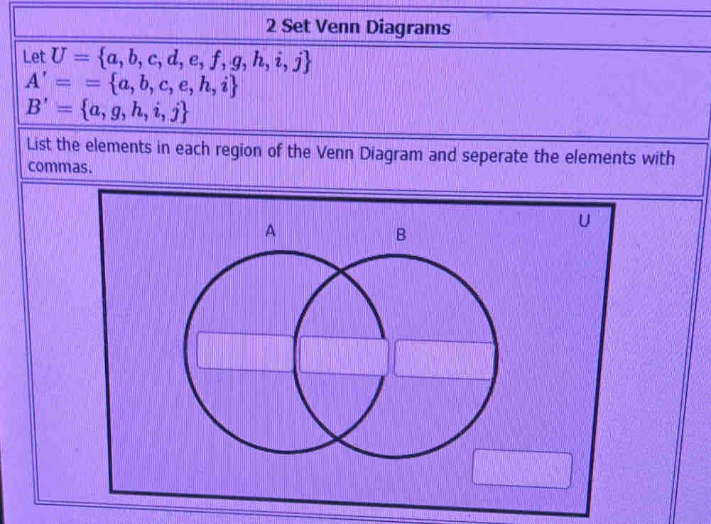 Set Venn Diagrams 
Let U= a,b,c,d,e,f,g,h,i,j
A'== a,b,c,e,h,i
B'= a,g,h,i,j
List the elements in each region of the Venn Diagram and seperate the elements with 
commas.
U