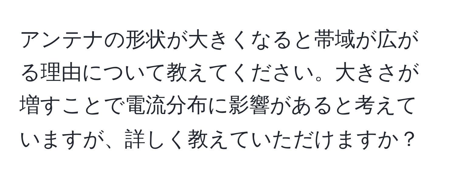 アンテナの形状が大きくなると帯域が広がる理由について教えてください。大きさが増すことで電流分布に影響があると考えていますが、詳しく教えていただけますか？