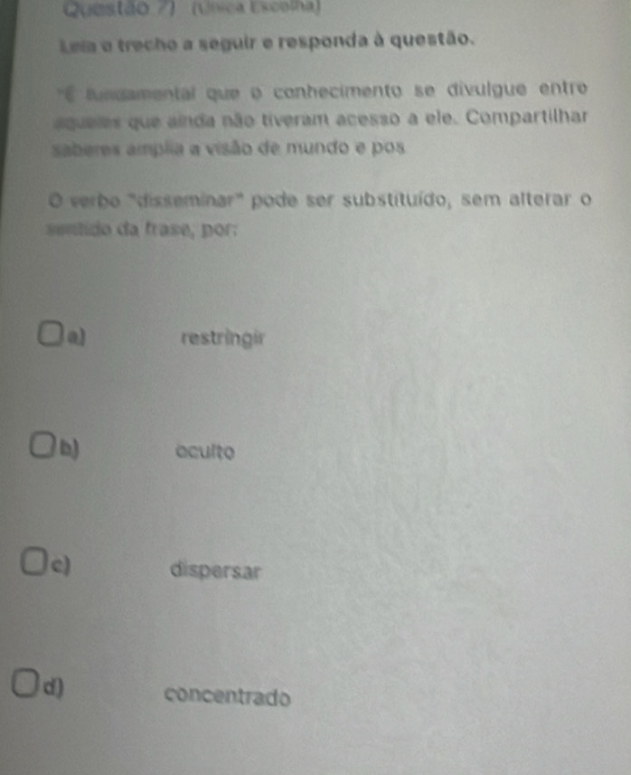 Questão 7) (Unica Escolha)
Leia e trecho a seguir e responda à questão.
É lundamental que o conhecimento se divulgue entro
aqueles que ainda não tiveram acesso a ele. Compartilhar
saberes amplia a visão de mundo e pos
O verbo "disseminar" pode ser substituído, sem alterar o
sentido da frase, por:
a) restringir
b) aculto
c) dispersar
d) concentrado