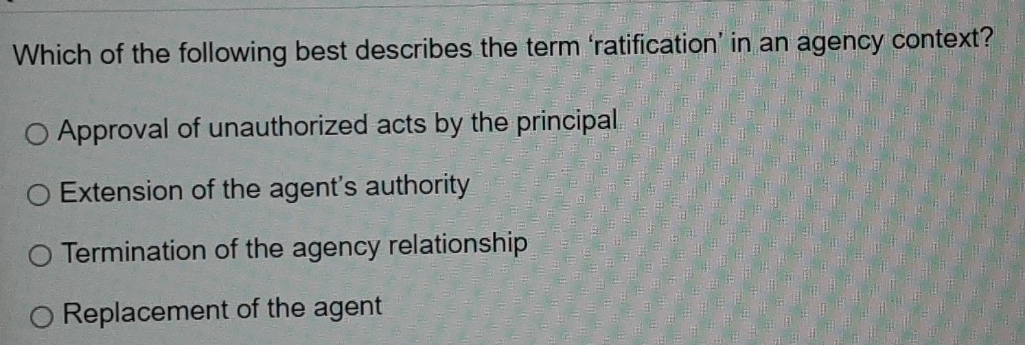 Which of the following best describes the term ‘ratification’ in an agency context?
Approval of unauthorized acts by the principal
Extension of the agent's authority
Termination of the agency relationship
Replacement of the agent