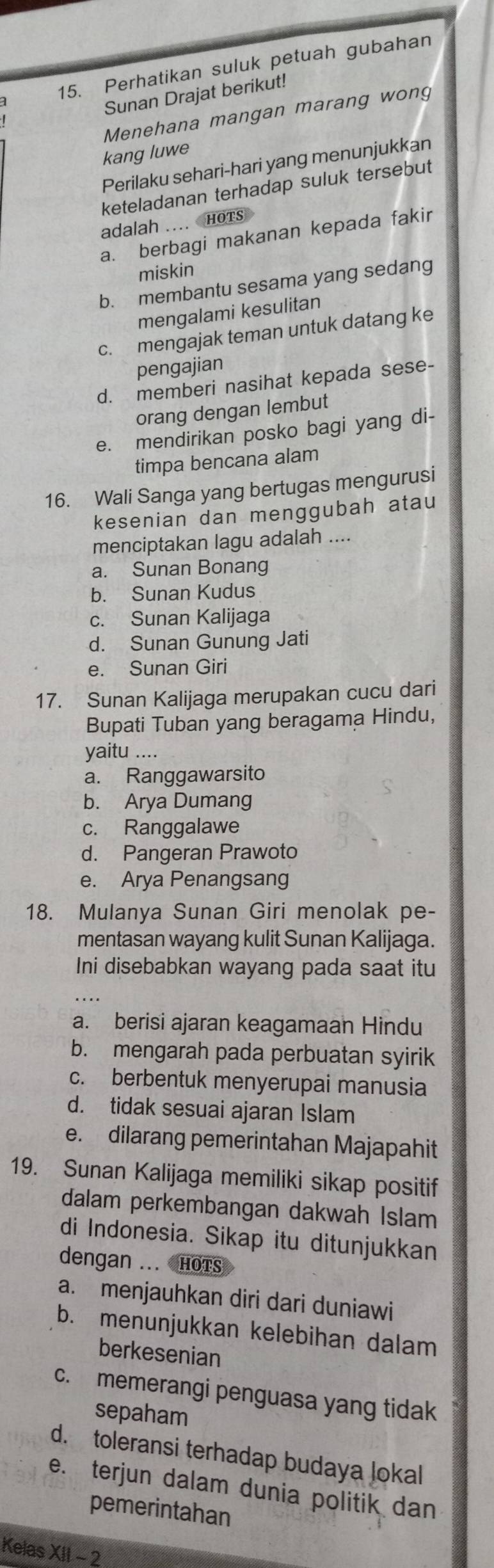 Perhatikan suluk petuah gubahan
Sunan Drajat berikut!
Menehana mangan marang wong
kang luwe
Perilaku sehari-hari yang menunjukkan
keteladanan terhadap suluk tersebut
adalah ....  HOTS
a. berbagi makanan kepada fakir
miskin
b. membantu sesama yang sedang
mengalami kesulitan
c. mengajak teman untuk datang ke
pengajian
d. memberi nasihat kepada sese-
orang dengan lembut
e. mendirikan posko bagi yang di-
timpa bencana alam
16. Wali Sanga yang bertugas mengurusi
kesenian dan menggubah atau
menciptakan lagu adalah ....
a. Sunan Bonang
b. Sunan Kudus
c. Sunan Kalijaga
d. Sunan Gunung Jati
e. Sunan Giri
17. Sunan Kalijaga merupakan cucu dari
Bupati Tuban yang beragama Hindu,
yaitu ....
a. Ranggawarsito
b. Arya Dumang
c. Ranggalawe
d. Pangeran Prawoto
e. Arya Penangsang
18. Mulanya Sunan Giri menolak pe-
mentasan wayang kulit Sunan Kalijaga.
Ini disebabkan wayang pada saat itu
a. berisi ajaran keagamaan Hindu
b. mengarah pada perbuatan syirik
c. berbentuk menyerupai manusia
d. tidak sesuai ajaran Islam
e. dilarang pemerintahan Majapahit
19. Sunan Kalijaga memiliki sikap positif
dalam perkembangan dakwah Islam
di Indonesia. Sikap itu ditunjukkan
dengan ... HOTS
a. menjauhkan diri dari duniawi
b. menunjukkan kelebihan dalam
berkesenian
c. memerangi penguasa yang tidak
sepaham
d. toleransi terhadap budaya lokal
e. terjun dalam dunia politik dan
pemerintahan
Kelas XII - 2