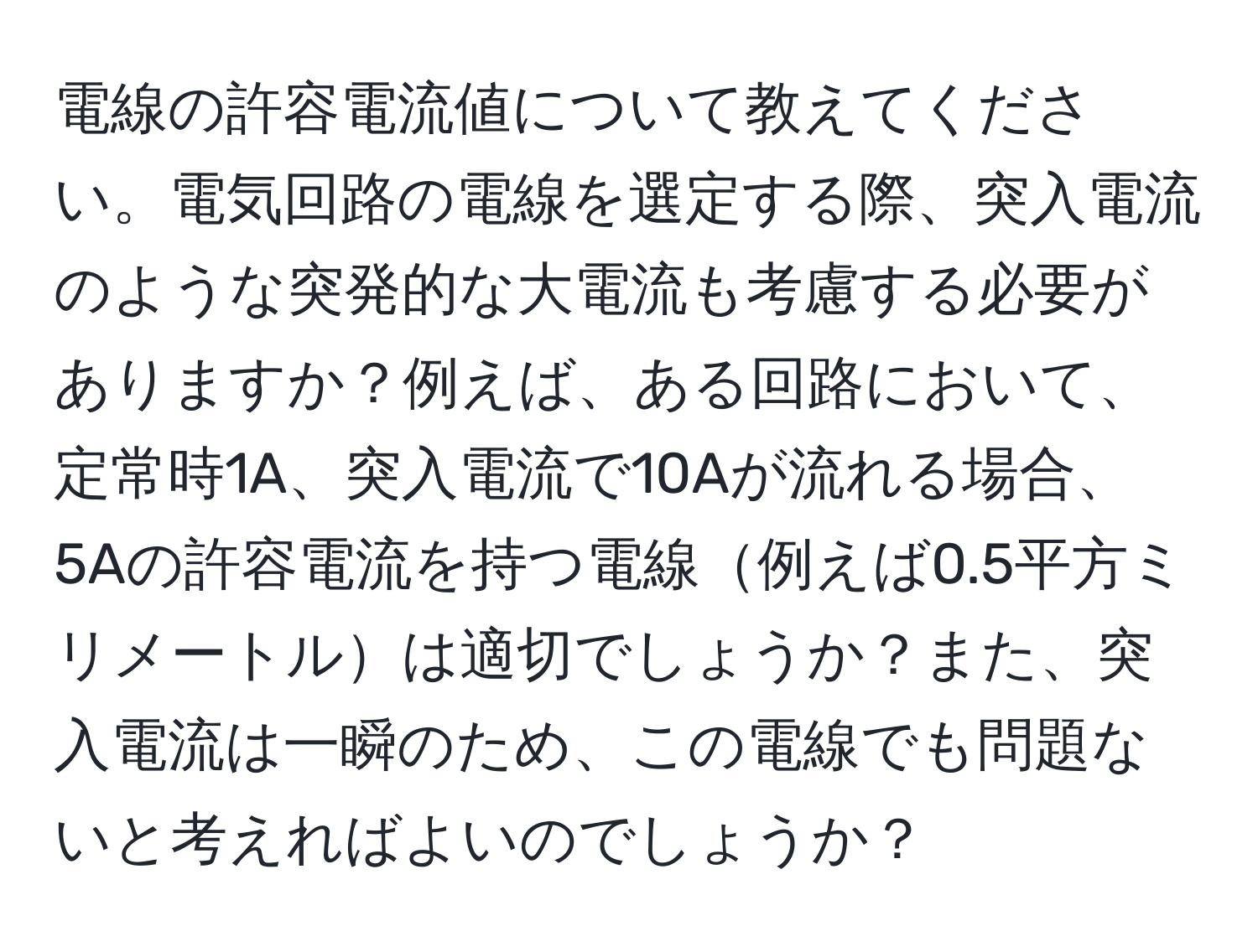 電線の許容電流値について教えてください。電気回路の電線を選定する際、突入電流のような突発的な大電流も考慮する必要がありますか？例えば、ある回路において、定常時1A、突入電流で10Aが流れる場合、5Aの許容電流を持つ電線例えば0.5平方ミリメートルは適切でしょうか？また、突入電流は一瞬のため、この電線でも問題ないと考えればよいのでしょうか？