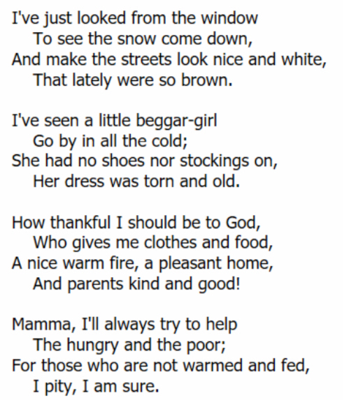 I've just looked from the window 
To see the snow come down, 
And make the streets look nice and white, 
That lately were so brown. 
I've seen a little beggar-girl 
Go by in all the cold; 
She had no shoes nor stockings on, 
Her dress was torn and old. 
How thankful I should be to God, 
Who gives me clothes and food, 
A nice warm fire, a pleasant home, 
And parents kind and good! 
Mamma, I'll always try to help 
The hungry and the poor; 
For those who are not warmed and fed, 
I pity, I am sure.