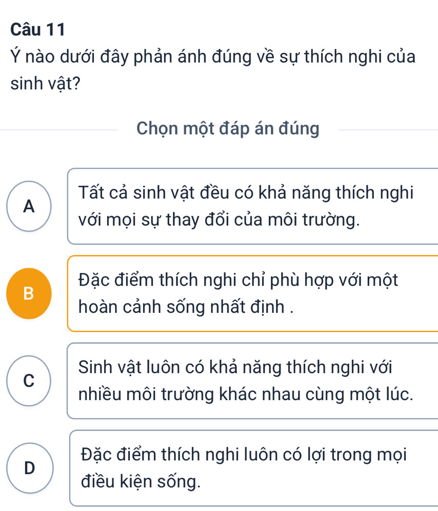 Ý nào dưới đây phản ánh đúng về sự thích nghi của
sinh vật?
Chọn một đáp án đúng
Tất cả sinh vật đều có khả năng thích nghi
A
với mọi sự thay đổi của môi trường.
Đặc điểm thích nghi chỉ phù hợp với một
B
hoàn cảnh sống nhất định .
Sinh vật luôn có khả năng thích nghi với
C
nhiều môi trường khác nhau cùng một lúc.
Đặc điểm thích nghi luôn có lợi trong mọi
D
điều kiện sống.