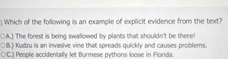 ) Which of the following is an example of explicit evidence from the text?
A.) The forest is being swallowed by plants that shouldn’t be there!
B.) Kudzu is an invasive vine that spreads quickly and causes problems.
C.) People accidentally let Burmese pythons loose in Florida.