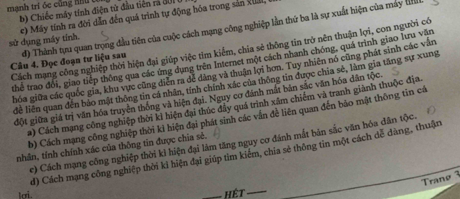 mạnh trí óc cũng nư c
b) Chiếc máy tính điện tử đầu tiên ra đời ở
sử dụng máy tính. c) Máy tính ra đời dẫn đến quá trình tự động hóa trong sản xual,
d) Thành tựu quan trọng đầu tiên của cuộc cách mạng công nghiệp lần thứ ba là sự xuất hiện của máy tn
Cách mạng công nghiệp thời hiện đại giúp việc tìm kiểm, chia sẻ thông tin trở nên thuận lợi, con người có
thể trao đổi, giao tiếp thông qua các ứng dụng trên Internet một cách nhanh chóng, quá trình giao lưu văn
Câu 4. Đọc đoạn tư liệu sau
hóa giữa các quốc gia, khu vực cũng diễn ra dể dảng và thuận lợi hơn. Tuy nhiên nó cũng phát sinh các vấn
lề liên quan đến bảo mật thông tin cá nhân, tính chính xác của thông tin được chia sẻ, làm gia tăng sự xung
đột giữa giá trị văn hóa truyền thống và hiện đại. Nguy cơ đánh mắt bản sắc văn hóa dân tộc.
a) Cách mạng công nghiệp thời kì hiện đại thúc đầy quá trình xâm chiếm và tranh giành thuộc địa
b) Cách mạng công nghiệp thời kì hiện đại phát sinh các vấn đề liên quan đến bảo mật thông tin cá
c) Cách mạng công nghiệp thời kì hiện đại làm tăng nguy cơ đánh mất bản sắc văn hóa dân tộc.
nhân, tính chính xác của thông tin được chia sẻ.
d) Cách mạng công nghiệp thời kì hiện đại giúp tìm kiểm, chia sẻ thông tin một cách dễ dàng, thuận
Tranø 3
lơi. _hét_