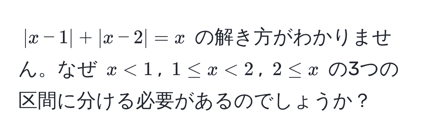 $|x - 1| + |x - 2| = x$ の解き方がわかりません。なぜ $x < 1$, $1 ≤ x < 2$, $2 ≤ x$ の3つの区間に分ける必要があるのでしょうか？