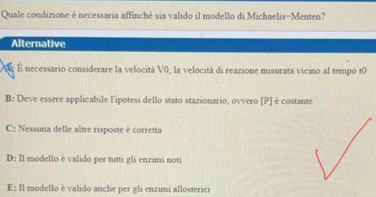 Quale condizione è necessaria affinchè sia valido il modello di Michaelis-Menten?
Alternative
É necessario considerare la velocità V0, la velocità di reazione misurata vicino al tempo t0
B: Deve essere applicabile l'ipotesi dello stato stazionario, ovvero [ P ] è costante
C: Nessuna delle altre risposte è corretta
D: Il modello è valido per tutti gli enzimi noti
E: Il modello è valido anche per gli enzimi allosterici