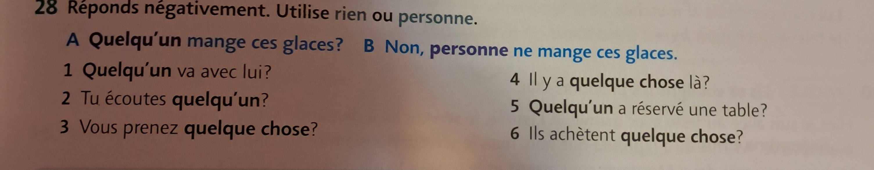 Réponds négativement. Utilise rien ou personne. 
A Quelqu’un mange ces glaces? B Non, personne ne mange ces glaces. 
1 Quelqu'un va avec lui? 
4 Il y a quelque chose là? 
2 Tu écoutes quelqu'un? 5 Quelqu'un a réservé une table? 
3 Vous prenez quelque chose? 6 Ils achètent quelque chose?