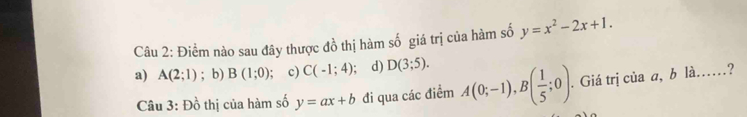 Điểm nào sau đây thược đồ thị hàm số giá trị của hàm số y=x^2-2x+1.
a) A(2;1); b) B(1;0); c) C(-1;4); d) D(3;5). 
Câu 3: Đồ thị của hàm số y=ax+b đi qua các điểm A(0;-1), B( 1/5 ;0). . Giá trị của a, b là.…?