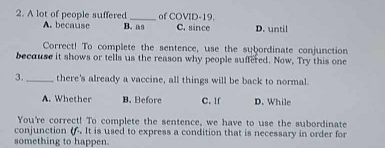 A lot of people suffered _of COVID-19.
A. because B. as C. since D. until
Correct! To complete the sentence, use the subordinate conjunction
because it shows or tells us the reason why people suffered. Now, Try this one
3. _there's already a vaccine, all things will be back to normal.
A. Whether B. Before C. If D. While
You're correct! To complete the sentence, we have to use the subordinate
conjunction (. It is used to express a condition that is necessary in order for
something to happen.