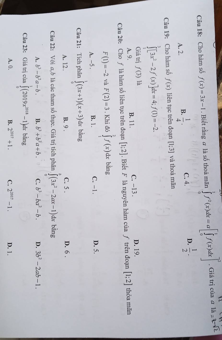 Cho hàm số f(x)=3x-1. Biết rằng a là số thoả mãn ∈tlimits _0^(1f^2)(x)dx=a[∈tlimits _0^(1f(x)dx]^2). Giá trị của ali
A. 2. C. 4. D.  1/2 .
B.  1/4 .
Câu 19: Cho hàm số f(x) liên tục trên đoạn [1;3] và thoả mãn
∈tlimits _0^(3[3x^2)-2f'(x)]dx=4;f(1)=-2.
Giá trị fbeginpmatrix 3endpmatrix là
A. 9. B. 11. C. −13 . D. 19.
Câu 20: Cho ƒ là hàm số liên tục trên đoạn [1;2]. Biết F là nguyên hàm của ƒ trên đoạn [1;2] thỏa mãn
F(1)=-2 và F(2)=3. Khi đó ∈tlimits _1^(2f(x)dx bằng
A. -5 . B. 1. C. -1.
D. 5.
Câu 21: Tích phân ∈tlimits _0^1(3x+1)(x+3) dx bằng
A. 12. B. 9 . C. 5 . D. 6 .
Câu 22: Với a,b là các tham số thực. Giá trị tích phân ∈t (3x^2)-2ax-1)dx bằng
A. b^3-b^2a-b. B. b^3+b^2a+b. C. b^3-ba^2-b. D. 3b^2-2ab-1.
Câu 23: Giá trị của ∈tlimits _0^(1(2019x^2018)-1) dx bằng
A. 0. B. 2^(2017)+1. C. 2^(2017)-1. D. 1.