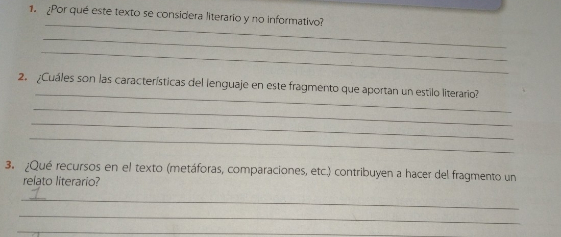 Por qué este texto se considera literario y no informativo? 
_ 
_ 
_ 
_ 
2. ¿Cuáles son las características del lenguaje en este fragmento que aportan un estilo literario? 
_ 
_ 
_ 
3. ¿Qué recursos en el texto (metáforas, comparaciones, etc.) contribuyen a hacer del fragmento un 
relato literario? 
_ 
_ 
_