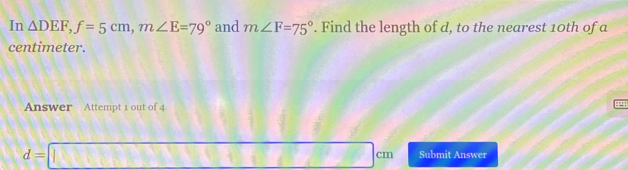 In △ DEF, f=5cm, m∠ E=79° and m∠ F=75°. Find the length of d, to the nearest 10th of a
centimeter. 
Answer Attempt 1 out of 4
d=□ cm Submit Answer