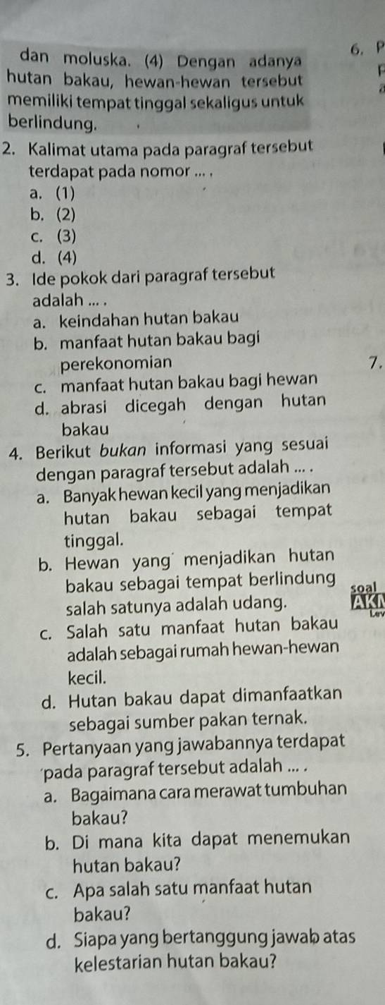 dan moluska. (4) Dengan adanya

hutan bakau, hewan-hewan tersebut
memiliki tempat tinggal sekaligus untuk
berlindung.
2. Kalimat utama pada paragraf tersebut
terdapat pada nomor ... .
a. (1)
b. (2)
c. (3)
d. (4)
3. Ide pokok dari paragraf tersebut
adalah ... .
a. keindahan hutan bakau
b. manfaat hutan bakau bagi
perekonomian
7.
c. manfaat hutan bakau bagi hewan
d. abrasi dicegah dengan hutan
bakau
4. Berikut bukan informasi yang sesuai
dengan paragraf tersebut adalah ... .
a. Banyak hewan kecil yang menjadikan
hutan bakau sebagai tempat
tinggal.
b. Hewan yang menjadikan hutan
bakau sebagai tempat berlindung soal
salah satunya adalah udang.
c. Salah satu manfaat hutan bakau Len
adalah sebagai rumah hewan-hewan
kecil.
d. Hutan bakau dapat dimanfaatkan
sebagai sumber pakan ternak.
5. Pertanyaan yang jawabannya terdapat
pada paragraf tersebut adalah ... .
a. Bagaimana cara merawat tumbuhan
bakau?
b. Di mana kita dapat menemukan
hutan bakau?
c. Apa salah satu manfaat hutan
bakau?
d. Siapa yang bertanggung jawab atas
kelestarian hutan bakau?