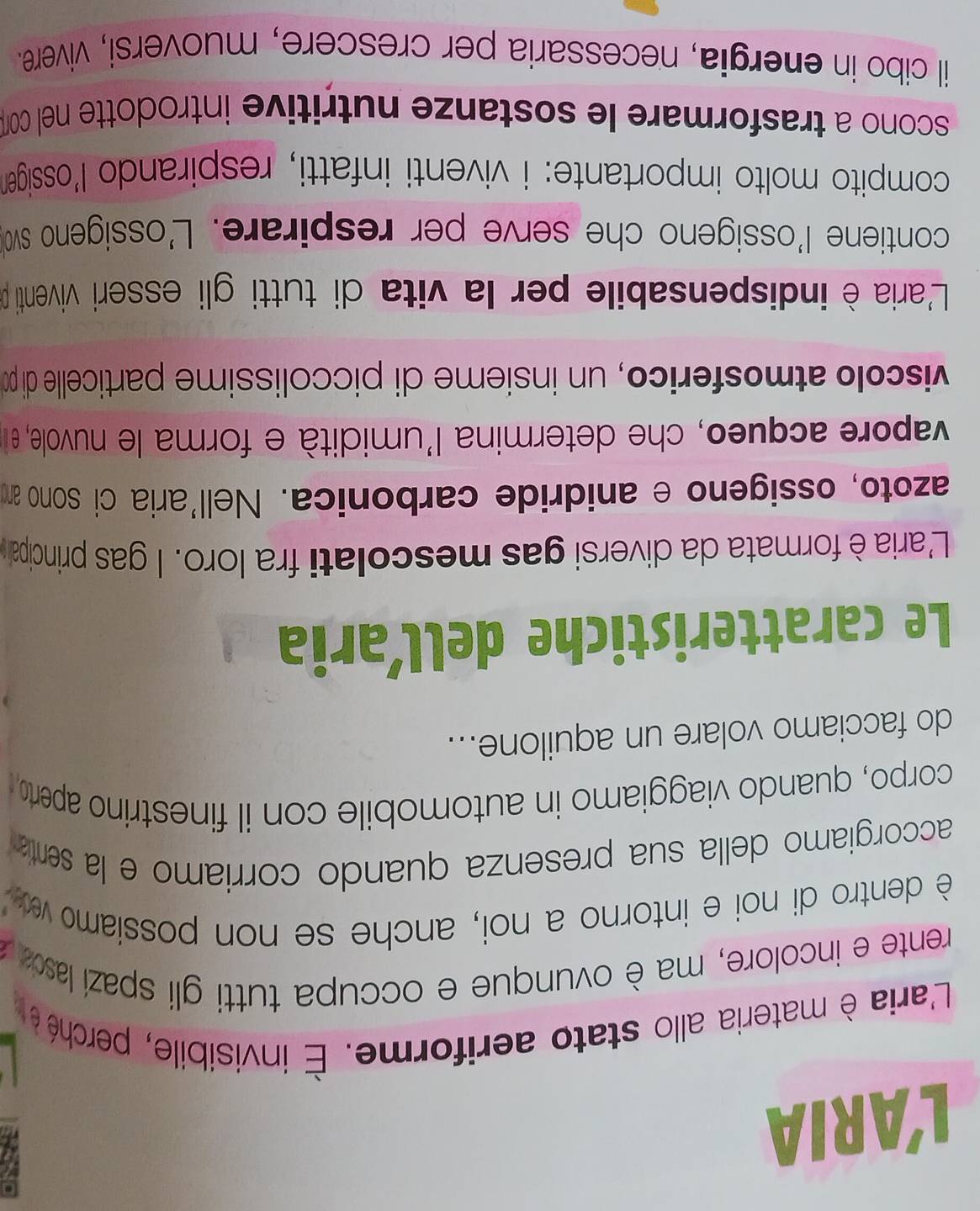 L'ARIA 
L'aria è materia allo stato aeriforme. É invisibile, perché é 
rente e incolore, ma è ovunque e occupa tutti gli spazi laso 
è dentro di noi e intorno a noi, anche se non possiamo ve 
accorgiamo della sua presenza quando corriamo e la sentía 
corpo, quando viaggiamo in automobile con il finestrino aperto 
do facciamo volare un aquilone... 
Le caratteristiche dellaria 
L'aria è formata da diversi gas mescolati fra loro. l gas principal 
azoto, ossigeno e anidride carbonica. Nell'aria ci sono am 
vapore acqueo, che determina l'umidità e forma le nuvole, e n 
viscolo atmosferico, un insième di piccolissime particelle di p 
L'aria è indispensabile per la vita di tutti gli esseri viventi p 
contiene l'ossigeno che serve per respirare. L'ossigeno swo 
compito molto importante: i viventi infatti, respirando l'ossiger 
scono a trasformare le sostanze nutritive introdotte nel com 
il cibo in energia, necessaria per crescere, muoversi, vivere.