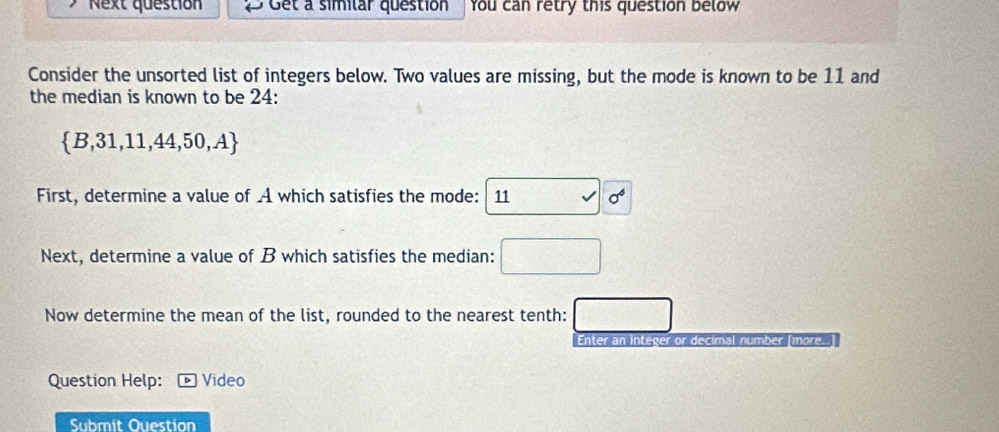 Next question Get a similar question You can retry this question below 
Consider the unsorted list of integers below. Two values are missing, but the mode is known to be 11 and 
the median is known to be 24 :
 B,31,11,44,50,A
First, determine a value of A which satisfies the mode: 11 surd 6^6
Next, determine a value of B which satisfies the median: □ 
Now determine the mean of the list, rounded to the nearest tenth: □ 
Enter an integer or decimal number (more.. 
Question Help: Video 
Submit Ouestion