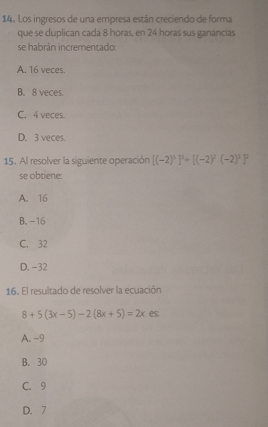 Los ingresos de una empresa están creciendo de forma
que se duplican cada 8 horas, en 24 horas sus ganancias
se habrán incrementado:
A. 16 veces.
B. 8 veces.
C. 4 veces.
D. 3 veces.
15. Al resolver la siguiente operación [(-2)^5]^3/ [(-2)^2(-2)^3]^2
se obtiene:
A. 16
B. -16
C. 32
D. -32
16. El resultado de resolver la ecuación
8+5(3x-5)-2(8x+5)=2x es:
A. -9
B. 30
C. 9
D. 7