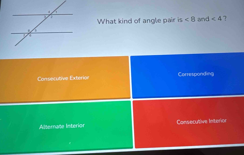 What kind of angle pair is <8</tex> and <4</tex> ?
Consecutive Exterior Corresponding
Alternate Interior Consecutive Interior