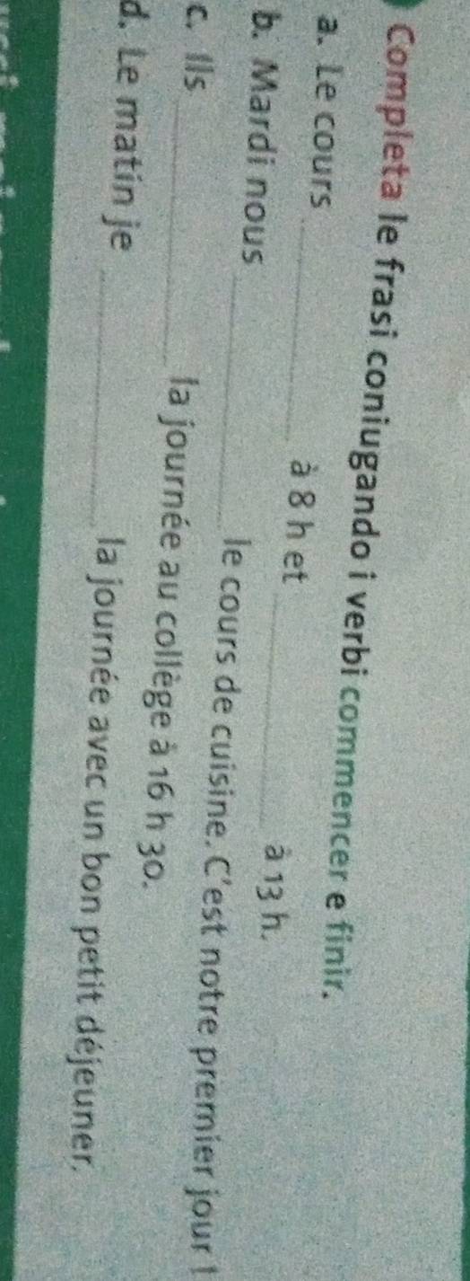 Completa le frasi coniugando i verbi commencer e finir. 
a. Le cours _à 8 h et 
_à 13 h. 
b. Mardi nous _le cours de cuisine. C'est notre premier jour ! 
c. Ils_ la journée au collège à 16 h 30. 
d. Le matín je _la journée avec un bon petit déjeuner.