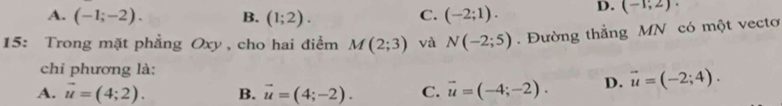 A. (-1;-2). B. (1;2). (-2;1). D. (-1;2)·
C.
15: Trong mặt phẳng Oxy , cho hai điểm M(2;3) và N(-2;5). Đường thắng MN có một vecto
chỉ phương là:
A. vector u=(4;2). B. vector u=(4;-2). C. vector u=(-4;-2). D. vector u=(-2;4).