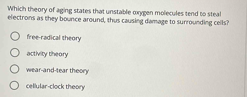 Which theory of aging states that unstable oxygen molecules tend to steal
electrons as they bounce around, thus causing damage to surrounding cells?
free-radical theory
activity theory
wear-and-tear theory
cellular-clock theory