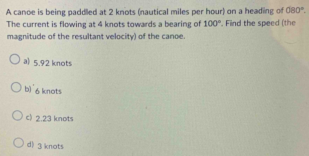 A canoe is being paddled at 2 knots (nautical miles per hour) on a heading of 080°. 
The current is flowing at 4 knots towards a bearing of 100°. Find the speed (the
magnitude of the resultant velocity) of the canoe.
a) 5.92 knots
b) 6 knots
c) 2.23 knots
d) 3 knots