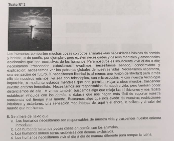 Texto N° 3
Los humanos comparten muchas cosas con otros animales -las necesidades básicas de comida
y bebida, o de sueño, por ejemplo-, pero existen necesidades y deseos mentales y emocionales
adicionales que son exclusivos de los humanos. Para nosotros es insuficiente vivir el día a día;
necesitamos trascender, extasiarnos, evadimos; necesitamos sentido, conocimiento y
explicación; necesitamos ver los patrones globales de nuestras vidas. Necesitamos esperanza,
una sensación de futuro. Y necesitamos libertad (o al menos una ilusión de libertad) para ir más
allá de nosotros mismos, ya sea con telescopios, con microscopios, y con nuestra tecnología
imparable, o mediante estados mentales que nos permitan viajar a otros mundos, trascender
nuestro entorno inmediato. Necesitamos ser responsables de nuestra vida, pero también poder
distanciamos de ella. A veces también buscamos algo que relaje las inhibiciones y nos facilite
establecer vínculos con los demás, o éxtasis que nos hagan más fácil de soportar nuestra
conciencia del tiempo y la muerte. Buscamos algo que nos evada de nuestras restricciones
interiores y exteriores, una sensación más intensa del aquí y el ahora, la belleza y el valor del
mundo que habitamos.
8. Se infiere del texto que:
a. Los humanos necesitamos ser responsables de nuestra vida y trascender nuestro entorno
inmediato.
b. Los humanos tenemos pocas cosas en común con los animales.
c. Los humanos somos seres racionales con deseos exclusivos.
d. Los humanos necesitamos vivir el día a día de manera diferente para romper la rutina.