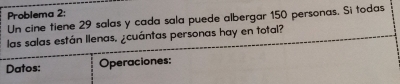 Problema 2: 
Un cine tiene 29 salas y cada sala puede albergar 150 personas. Si todas 
las salas están llenas, ¿cuántas personas hay en total? 
Datos: Operaciones: