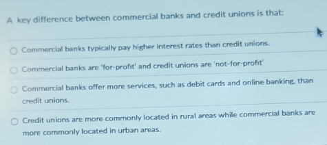 A key difference between commercial banks and credit unions is that:
Commercial banks typically pay higher interest rates than credit unions.
Commercial banks are 'for-profıt' and credit unions are 'not-for-proft'
Commercial banks offer more services, such as debit cards and online banking, than
credit unions.
Credit unions are more commonly located in rural areas while commercial banks are
more commonly located in urban areas.