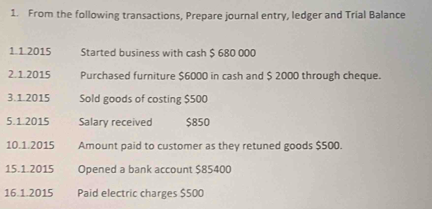 From the following transactions, Prepare journal entry, ledger and Trial Balance 
1.1.2015 Started business with cash $ 680 000
2.1.2015 Purchased furniture $6000 in cash and $ 2000 through cheque. 
3.1.2015 Sold goods of costing $500
5.1.2015 Salary received $850
10.1.2015 Amount paid to customer as they retuned goods $500. 
15.1.2015 Opened a bank account $85400
16 1.2015 Paid electric charges $500