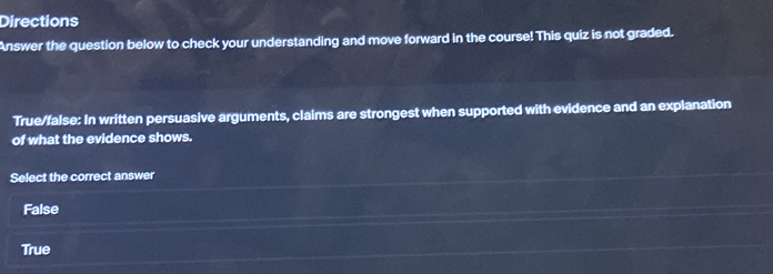 Directions
Answer the question below to check your understanding and move forward in the course! This quiz is not graded.
True/false: In written persuasive arguments, claims are strongest when supported with evidence and an explanation
of what the evidence shows.
Select the correct answer
False
True