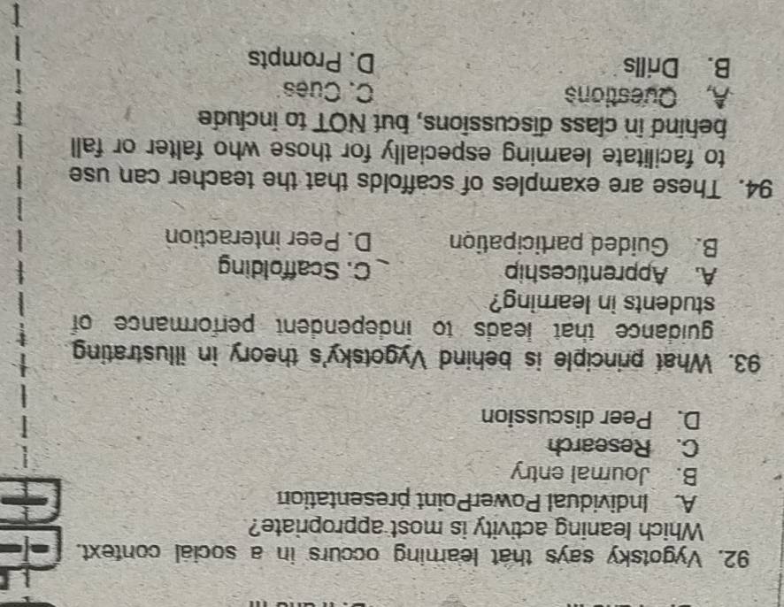 Vygotsky says that learning occurs in a social context.
Which leaning activity is most appropriate?
A. Individual PowerPoint presentation
B. Journal entry
C. Research
D. Peer discussion
93. What principle is behind Vygotsky's theory in illustrating
guidance that leads to independent performance of
students in learing?
A. Apprenticeship C. Scaffolding
B. Guided participation D. Peer interaction
94. These are examples of scaffolds that the teacher can use
to facilitate learning especially for those who falter or fall
behind in class discussions, but NOT to include
A, Questions C. Cues
B. Drills D. Prompts