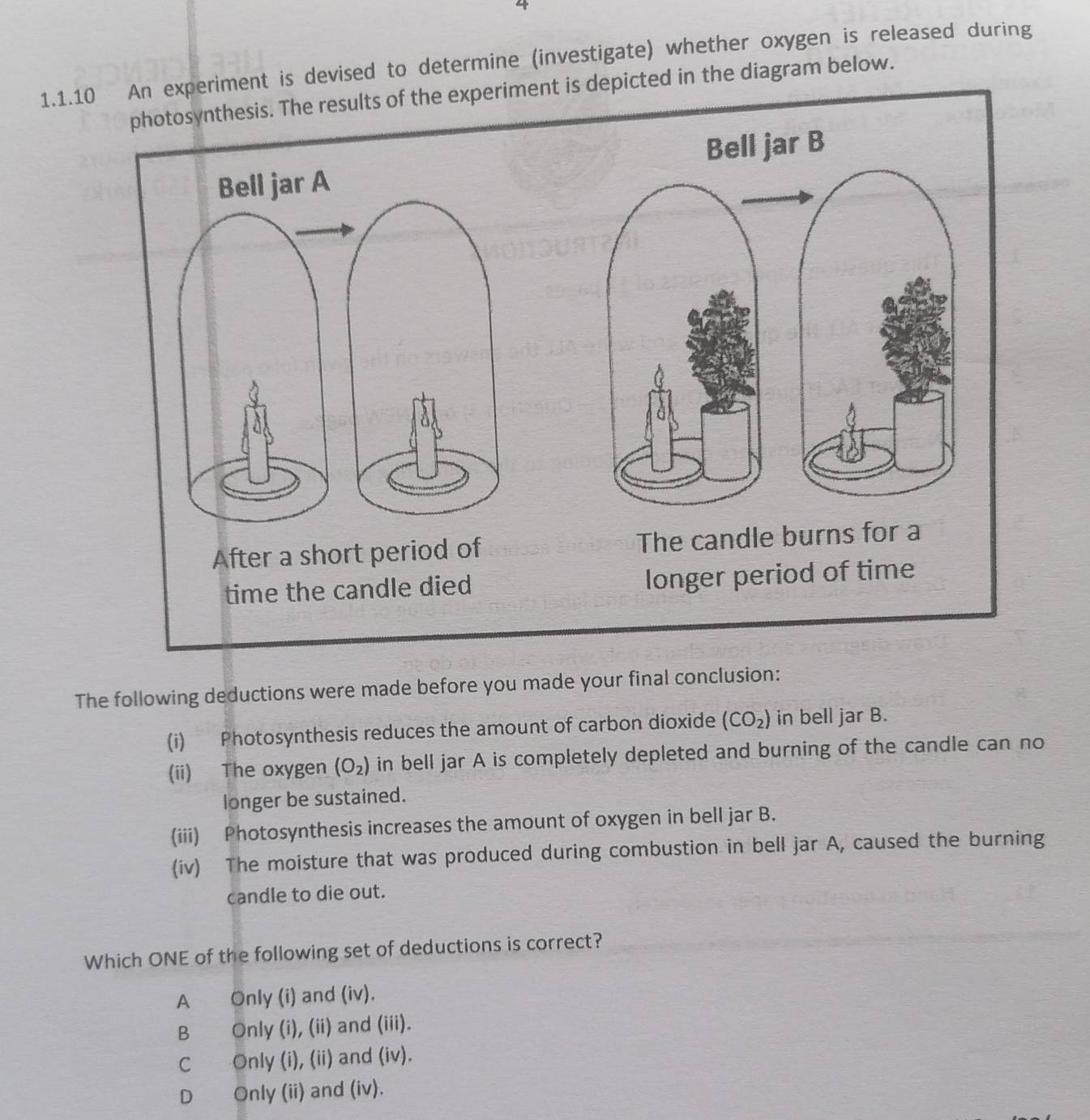 4
1.1.10riment is devised to determine (investigate) whether oxygen is released during
photosynthesis. The results of the experiment is depicted in the diagram below.
The following deductions were made before you made your final conclusion:
(i) Photosynthesis reduces the amount of carbon dioxide (CO_2) in bell jar B.
(ii) The oxygen (O_2) in bell jar A is completely depleted and burning of the candle can no
longer be sustained.
(iii) Photosynthesis increases the amount of oxygen in bell jar B.
(iv) The moisture that was produced during combustion in bell jar A, caused the burning
candle to die out.
Which ONE of the following set of deductions is correct?
A Only (i) and (iv).
B Only (i), (ii) and (iii).
C Only (i), (ii) and (iv).
D Only (ii) and (iv).