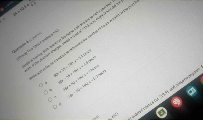 24=10.5+ N/4.5 
LAUSD
d
is having drain issues at his home and decides to call a plum
If the plumber charges Jerald a total of $190, how many hours di
nd solve an equation to determine the number of hours worked by the p
Question 4 (2 points
riting Two-Step Equations M
hours
50x+35=190; x=3.1 hours
a 50x-35=190; x=4.5
hours
b 35x+50=190; x=4
C 35x-50=190; x=6.9hours
OS MC) rdered nachos for $19.95 and jalapeno popp
d
ints)