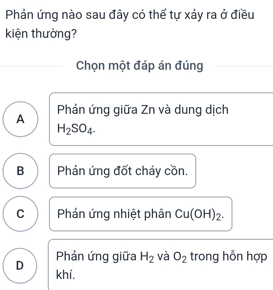 Phản ứng nào sau đây có thể tự xảy ra ở điều
kiện thường?
Chọn một đáp án đúng
Phản ứng giữa Zn và dung dịch
A
H_2SO_4.
B Phản ứng đốt cháy cồn.
C Phản ứng nhiệt phân Cu(OH)₂.
Phản ứng giữa H_2 và O_2 trong hỗn hợp
D
khí.