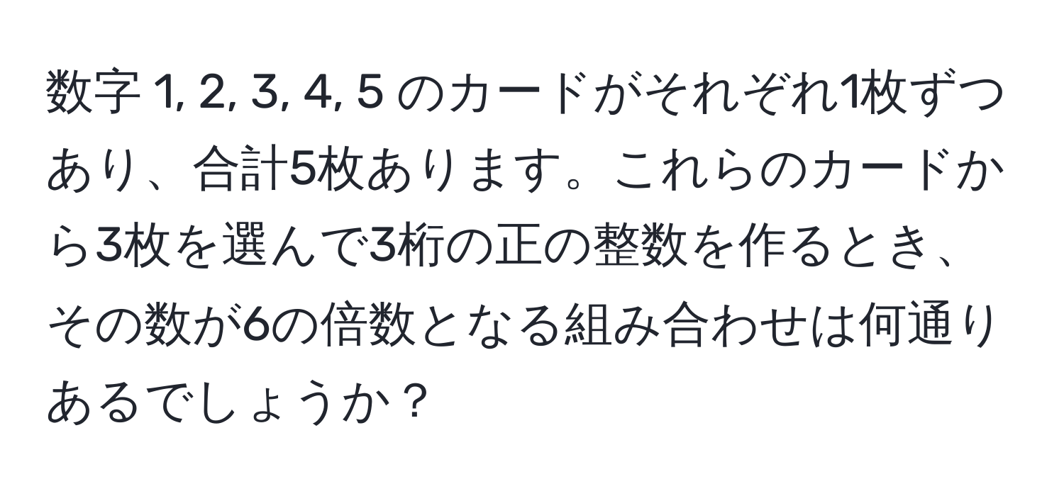 数字 1, 2, 3, 4, 5 のカードがそれぞれ1枚ずつあり、合計5枚あります。これらのカードから3枚を選んで3桁の正の整数を作るとき、その数が6の倍数となる組み合わせは何通りあるでしょうか？