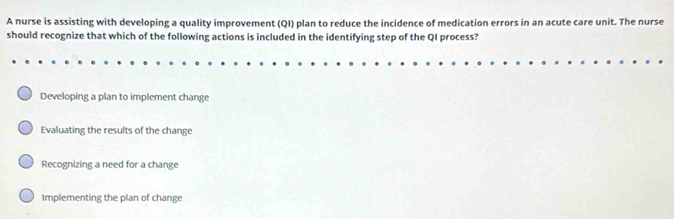 A nurse is assisting with developing a quality improvement (QI) plan to reduce the incidence of medication errors in an acute care unit. The nurse
should recognize that which of the following actions is included in the identifying step of the QI process?
Developing a plan to implement change
Evaluating the results of the change
Recognizing a need for a change
Implementing the plan of change