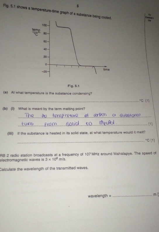 Fig. 5.1 shows a temperature-time graph of a substance being
For
Examiner's
Use
Fig. 5.1
(a) At what temperature is the substance condensing?
_°C[1]
(b) (1) What is meant by the term melting point?
_
_[1]
(III) If the substance is heated in its solid state, at what temperature would it melt?
_°C [1]
RB 2 radio station broadcasts at a frequency of 107 MHz around Mahalapye. The speed of
electromagnetic waves is 3* 10^8m/s.
Calculate the wavelength of the transmitted waves.
wavelength =_
m