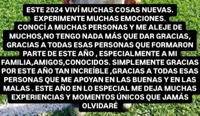 ESTE 2024 VIVÍ MUCHAS COSAS NUEVAS. 
EXPERIMENTE MUCHAS EMOCIONES. 
CONOCÍ A MUCHAS PERSONAS Y ME ALEJE DE 
MUCHOS,NO TENGO NADA MÁS QUE DAR GRACIAS, 
GRACIAS A TODAS ESAS PERSONAS QUE FORMARON 
9R O PARTE dE esTE añO , especiaLMENTE a MI SRE 
FAMILIA,AMIGOS,CONOCIDOS. SIMPLEMENTE GRACIAS 
POR ESTE AÑO TAN INCREÍBLE ,GRACIAS A TODAS ESAS 
PERSONAS QUE ME APOYAN EN LAS BUENAS Y EN LAS 
MALAS . ESTE AÑO EN LO ESPECIAL ME DEJA MUCHAS 
EXPERIENCIAS Y MOMENTOS ÚNICOS QUE JAMÁS 
OLVIDARÉ 
a