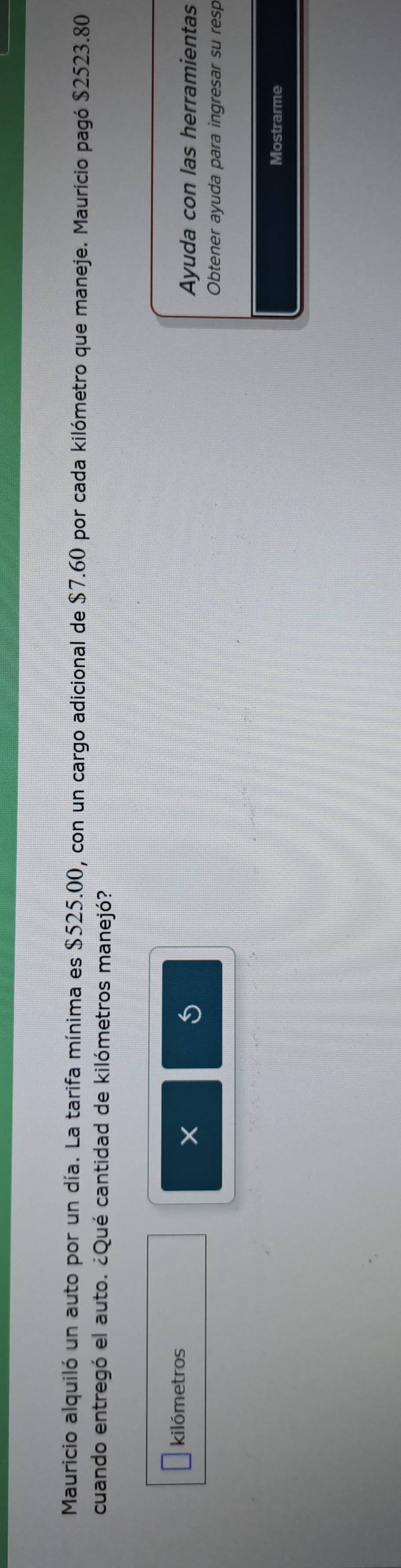 Mauricio alquiló un auto por un día. La tarifa mínima es $525.00, con un cargo adicional de $7.60 por cada kilómetro que maneje. Mauricio pagó $2523.80
cuando entregó el auto. ¿Qué cantidad de kilómetros manejó? 
kilómetros
5
X Ayuda con las herramientas 
Obtener ayuda para ingresar su resp 
Mostrarme