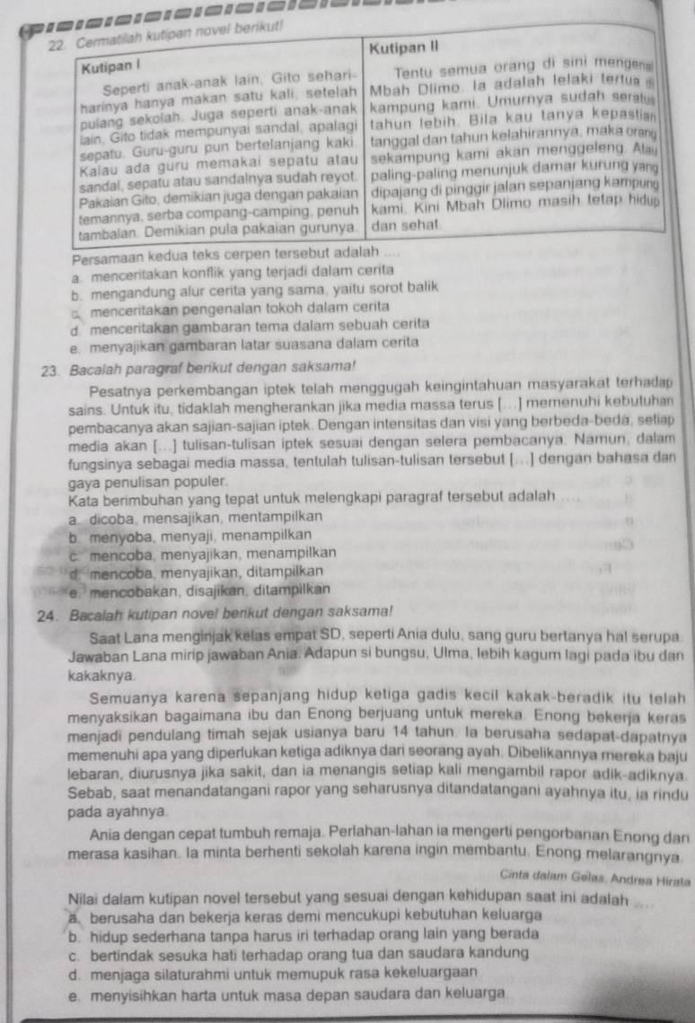 Per
a. menceritakan konflik yang terjadi dalam cerita
b. mengandung alur cerita yang sama, yaitu sorot balik
menceritakan pengenalan tokoh dalam cerita
d. menceritakan gambaran tema dalam sebuah cerita
e. menyajikan gambaran latar suasana dalam cerita
23. Bacalah paragraf berikut dengan saksama!
Pesatnya perkembangan iptek telah menggugah keingintahuan masyarakat terhadap
sains. Untuk itu, tidaklah mengherankan jika media massa terus [...] memenuhi kebutuha
pembacanya akan sajian-sajian iptek. Dengan intensitas dan visi yang berbeda-beda, setiap
media akan [...] tulisan-tulisan iptek sesuai dengan selera pembacanya. Namun, dalam
fungsinya sebagai media massa, tentulah tulisan-tulisan tersebut [...] dengan bahasa dan
gaya penulisan populer.
Kata berimbuhan yang tepat untuk melengkapi paragraf tersebut adalah
a. dicoba, mensajikan, mentampilkan
b. menyoba, menyaji, menampilkan
c. mencoba, menyajikan, menampilkan
d. mencoba, menyajikan, ditampilkan
. e. mencobakan, disajikan, ditampilkan
24. Bacalah kutipan novel berikut dengan saksama!
Saat Lana menginjak kelas empat SD, seperti Ania dulu, sang guru bertanya hal serupa.
Jawaban Lana mirip jawaban Ania. Adapun si bungsu, Ulma, lebih kagum lagi pada ibu dan
kakaknya.
Semuanya karena sepanjang hidup ketiga gadis kecil kakak-beradik itu telah
menyaksikan bagaimana ibu dan Enong berjuang untuk mereka. Enong bekerja keras
menjadi pendulang timah sejak usianya baru 14 tahun. la berusaha sedapat-dapatnya
memenuhi apa yang diperlukan ketiga adiknya dari seorang ayah. Dibelikannya mereka baju
lebaran, diurusnya jika sakit, dan ia menangis setiap kali mengambil rapor adik-adiknya.
Sebab, saat menandatangani rapor yang seharusnya ditandatangani ayahnya itu, ia rindu
pada ayahnya.
Ania dengan cepat tumbuh remaja. Perlahan-lahan ia mengerti pengorbanan Enong dan
merasa kasihan. la minta berhenti sekolah karena ingin membantu. Enong melarangnya.
Cinta dalam Gelas, Andrea Hirata
Nilai dalam kutipan novel tersebut yang sesuai dengan kehidupan saat ini adalah
a berusaha dan bekerja keras demi mencukupi kebutuhan keluarga
b. hidup sederhana tanpa harus iri terhadap orang lain yang berada
c. bertindak sesuka hati terhadap orang tua dan saudara kandung
d. menjaga silaturahmi untuk memupuk rasa kekeluargaan
e. menyisihkan harta untuk masa depan saudara dan keluarga